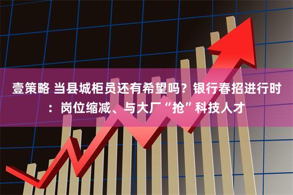 壹策略 当县城柜员还有希望吗？银行春招进行时：岗位缩减、与大厂“抢”科技人才