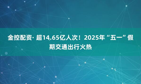 金控配资· 超14.65亿人次！2025年“五一”假期交通出行火热