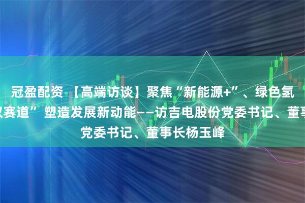 冠盈配资 【高端访谈】聚焦“新能源+”、绿色氢基能源“双赛道” 塑造发展新动能——访吉电股份党委书记、董事长杨玉峰