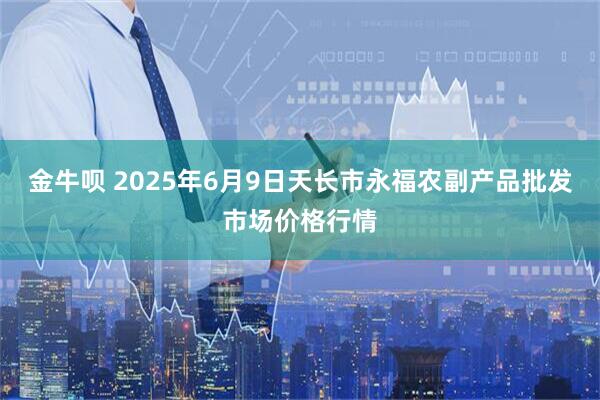 金牛呗 2025年6月9日天长市永福农副产品批发市场价格行情