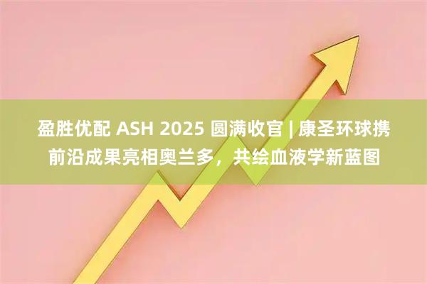 盈胜优配 ASH 2025 圆满收官 | 康圣环球携前沿成果亮相奥兰多，共绘血液学新蓝图