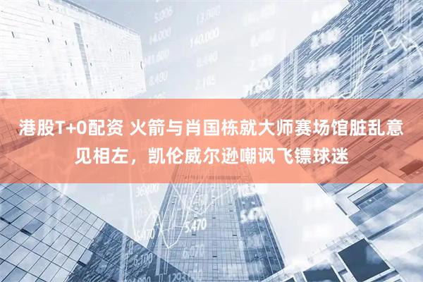 港股T+0配资 火箭与肖国栋就大师赛场馆脏乱意见相左，凯伦威尔逊嘲讽飞镖球迷