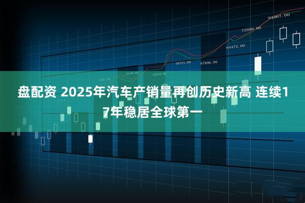 盘配资 2025年汽车产销量再创历史新高 连续17年稳居全球第一