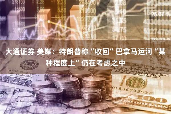 大通证券 美媒：特朗普称“收回”巴拿马运河“某种程度上”仍在考虑之中