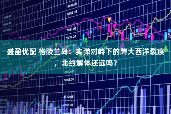 盛盈优配 格陵兰岛：实弹对峙下的跨大西洋裂痕，北约解体还远吗？