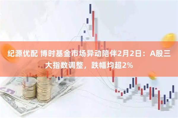 纪源优配 博时基金市场异动陪伴2月2日：A股三大指数调整，跌幅均超2%