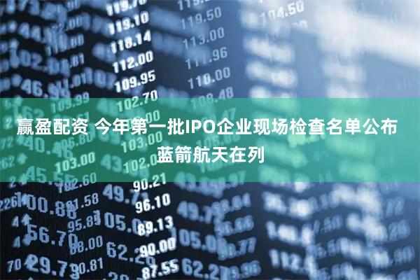 赢盈配资 今年第一批IPO企业现场检查名单公布 蓝箭航天在列