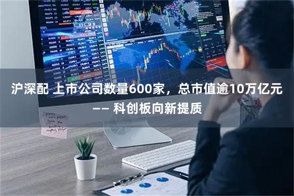 沪深配 上市公司数量600家，总市值逾10万亿元—— 科创板向新提质