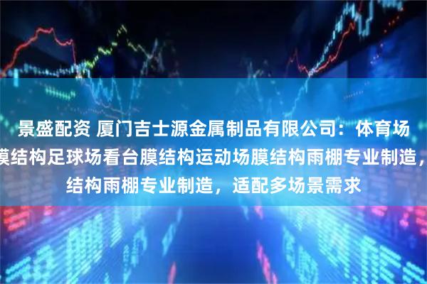 景盛配资 厦门吉士源金属制品有限公司：体育场膜结构体育看台膜结构足球场看台膜结构运动场膜结构雨棚专业制造，适配多场景需求