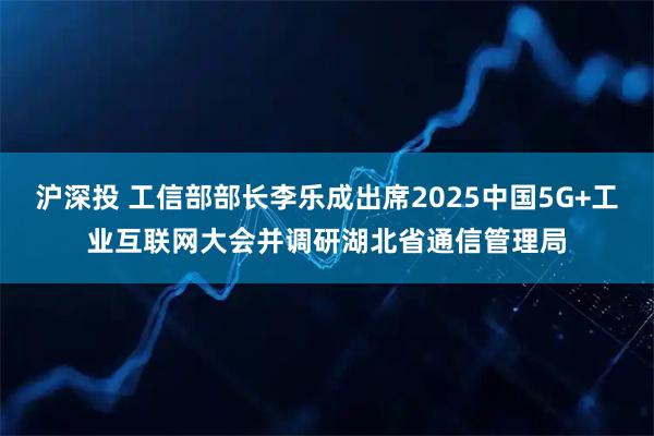 沪深投 工信部部长李乐成出席2025中国5G+工业互联网大会并调研湖北省通信管理局