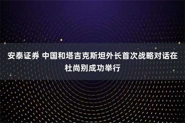 安泰证券 中国和塔吉克斯坦外长首次战略对话在杜尚别成功举行