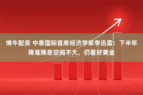 博牛配资 中泰国际首席经济学家李迅雷：下半年降准降息空间不大，仍看好黄金