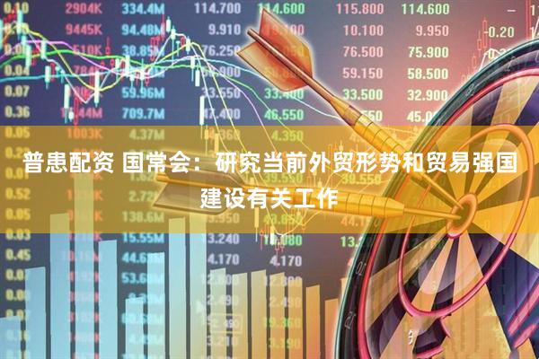 普患配资 国常会：研究当前外贸形势和贸易强国建设有关工作