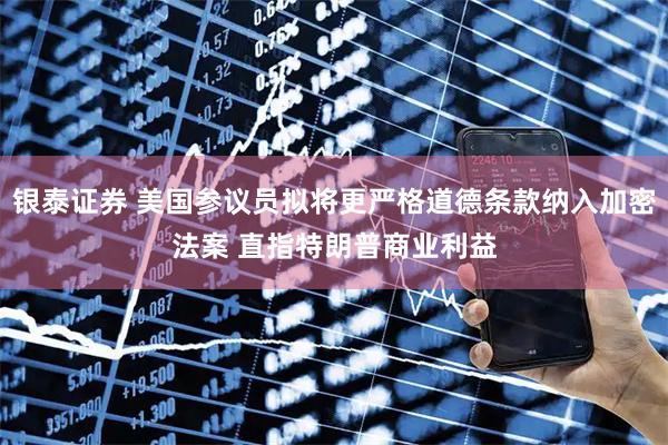 银泰证券 美国参议员拟将更严格道德条款纳入加密法案 直指特朗普商业利益